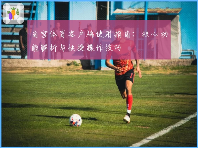 南宫体育客户端使用指南：核心功能解析与快捷操作技巧