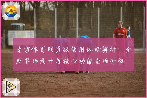 南宫体育网页版使用体验解析：全新界面设计与核心功能全面升级