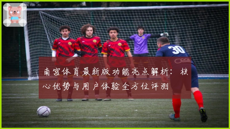 南宫体育最新版功能亮点解析：核心优势与用户体验全方位评测