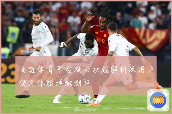 南宫体育平台核心功能解析及用户使用体验详细测评