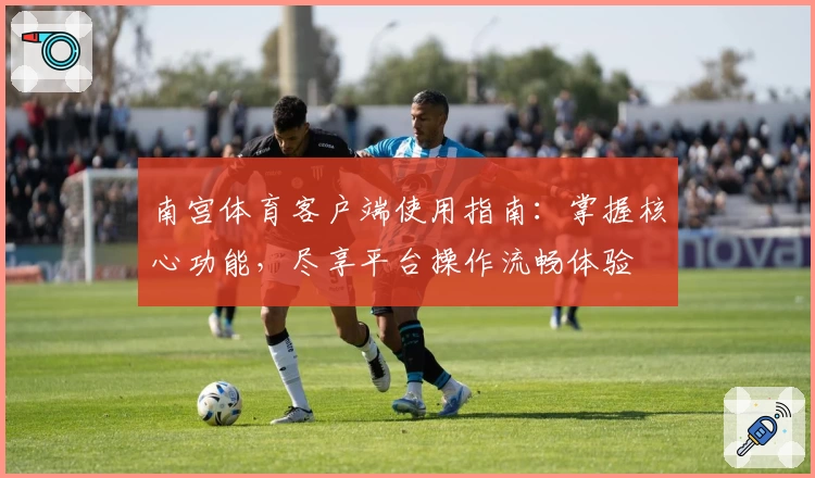 南宫体育客户端使用指南：掌握核心功能，尽享平台操作流畅体验