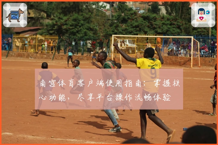 南宫体育客户端使用指南：掌握核心功能，尽享平台操作流畅体验