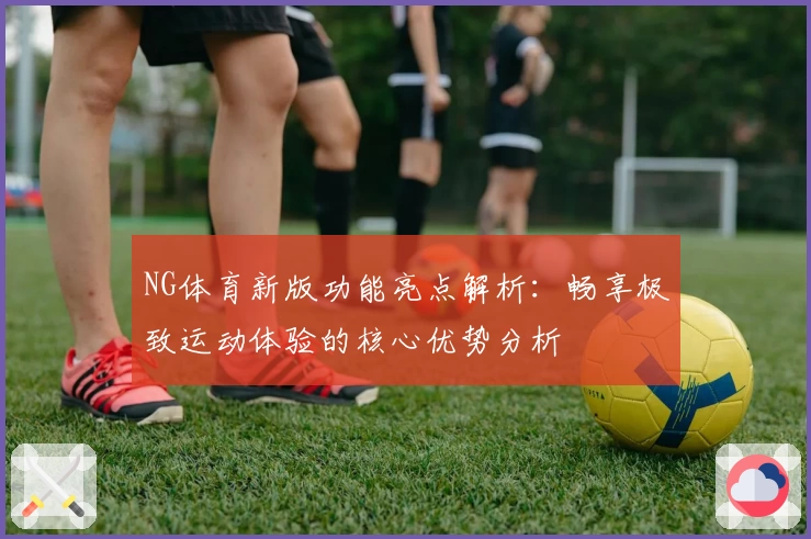 NG体育新版功能亮点解析：畅享极致运动体验的核心优势分析